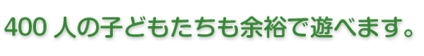 400人の子どもたちも余裕で遊べます。