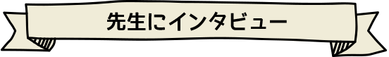 先生にインタビュー